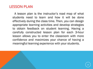 LESSON PLAN
15
A lesson plan is the instructor’s road map of what
students need to learn and how it will be done
effectively during the class time. Then, you can design
appropriate learning activities and develop strategies
to obtain feedback on student learning. Having a
carefully constructed lesson plan for each 3-hour
lesson allows you to enter the classroom with more
confidence and maximizes your chance of having a
meaningful learning experience with your students.
 