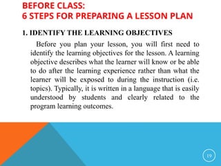 BEFORE CLASS:
6 STEPS FOR PREPARING A LESSON PLAN
1. IDENTIFY THE LEARNING OBJECTIVES
Before you plan your lesson, you will first need to
identify the learning objectives for the lesson. A learning
objective describes what the learner will know or be able
to do after the learning experience rather than what the
learner will be exposed to during the instruction (i.e.
topics). Typically, it is written in a language that is easily
understood by students and clearly related to the
program learning outcomes.
19
 