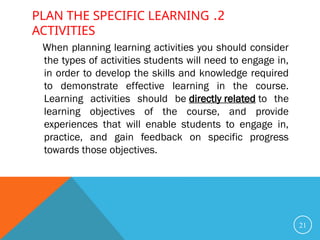 2
.
PLAN THE SPECIFIC LEARNING
ACTIVITIES
When planning learning activities you should consider
the types of activities students will need to engage in,
in order to develop the skills and knowledge required
to demonstrate effective learning in the course.
Learning activities should be directly related to the
learning objectives of the course, and provide
experiences that will enable students to engage in,
practice, and gain feedback on specific progress
towards those objectives.
21
 