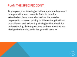 As you plan your learning activities, estimate how much
time you will spend on each. Build in time for
extended explanation or discussion, but also be
prepared to move on quickly to different applications
or problems, and to identify strategies that check for
understanding. Some questions to think about as you
design the learning activities you will use are
:
22
PLAN THE SPECIFIC CONT
 