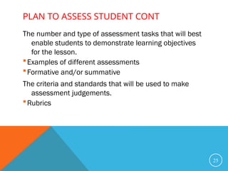 PLAN TO ASSESS STUDENT CONT
The number and type of assessment tasks that will best
enable students to demonstrate learning objectives
for the lesson.
Examples of different assessments
Formative and/or summative
The criteria and standards that will be used to make
assessment judgements.
Rubrics
25
 