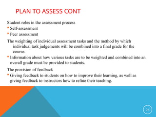 Student roles in the assessment process
 Self-assessment
 Peer assessment
The weighting of individual assessment tasks and the method by which
individual task judgements will be combined into a final grade for the
course.
 Information about how various tasks are to be weighted and combined into an
overall grade must be provided to students.
The provision of feedback
 Giving feedback to students on how to improve their learning, as well as
giving feedback to instructors how to refine their teaching.
26
PLAN TO ASSESS CONT
 