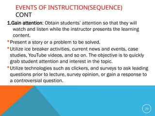 EVENTS OF INSTRUCTION(SEQUENCE)
CONT
1.Gain attention: Obtain students’ attention so that they will
watch and listen while the instructor presents the learning
content.
Present a story or a problem to be solved.
Utilize ice breaker activities, current news and events, case
studies, YouTube videos, and so on. The objective is to quickly
grab student attention and interest in the topic.
Utilize technologies such as clickers, and surveys to ask leading
questions prior to lecture, survey opinion, or gain a response to
a controversial question.
29
 