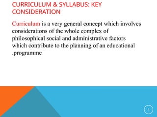 CURRICULUM & SYLLABUS: KEY
CONSIDERATION
Curriculum is a very general concept which involves
considerations of the whole complex of
philosophical social and administrative factors
which contribute to the planning of an educational
programme
.
3
 