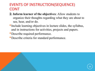 EVENTS OF INSTRUCTION(SEQUENCE)
CONT
2. Inform learner of the objectives: Allow students to
organize their thoughts regarding what they are about to
see, hear, and/or do.
Include learning objectives in lecture slides, the syllabus,
and in instructions for activities, projects and papers.
Describe required performance.
Describe criteria for standard performance.
30
 