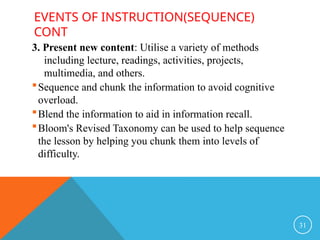 EVENTS OF INSTRUCTION(SEQUENCE)
CONT
3. Present new content: Utilise a variety of methods
including lecture, readings, activities, projects,
multimedia, and others.
Sequence and chunk the information to avoid cognitive
overload.
Blend the information to aid in information recall.
Bloom's Revised Taxonomy can be used to help sequence
the lesson by helping you chunk them into levels of
difficulty.
31
 