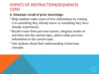 EVENTS OF INSTRUCTION(SEQUENCE)
CONT
6. Stimulate recall of prior knowledge:
Help students make sense of new information by relating
it to something they already know or something they have
already experienced.
Recall events from previous lecture, integrate results of
activities into the current topic, and/or relate previous
information to the current topic.
Ask students about their understanding of previous
concepts.
34
 