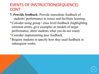 EVENTS OF INSTRUCTION(SEQUENCE)
CONT
7. Provide feedback: Provide immediate feedback of
students’ performance to assess and facilitate learning.
Consider using group / class level feedback (highlighting
common errors, give examples or models of target
performance, show students what you do not want).
Consider implementing peer feedback.
Require students to specify how they used feedback in
subsequent works.
35
 