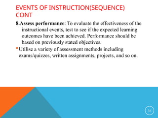 EVENTS OF INSTRUCTION(SEQUENCE)
CONT
8.Assess performance: To evaluate the effectiveness of the
instructional events, test to see if the expected learning
outcomes have been achieved. Performance should be
based on previously stated objectives.
Utilise a variety of assessment methods including
exams/quizzes, written assignments, projects, and so on.
36
 
