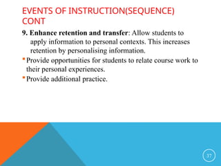 EVENTS OF INSTRUCTION(SEQUENCE)
CONT
9. Enhance retention and transfer: Allow students to
apply information to personal contexts. This increases
retention by personalising information.
Provide opportunities for students to relate course work to
their personal experiences.
Provide additional practice.
37
 