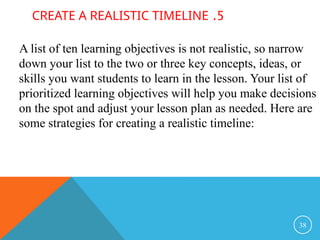 5
.
CREATE A REALISTIC TIMELINE
A list of ten learning objectives is not realistic, so narrow
down your list to the two or three key concepts, ideas, or
skills you want students to learn in the lesson. Your list of
prioritized learning objectives will help you make decisions
on the spot and adjust your lesson plan as needed. Here are
some strategies for creating a realistic timeline:
38
 
