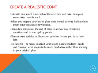 CREATE A REALISTIC CONT
-Estimate how much time each of the activities will take, then plan
some extra time for each.
-When you prepare your lesson plan, next to each activity indicate how
much time you expect it will take.
-Plan a few minutes at the end of class to answer any remaining
questions and to sum up key points.
-Plan an extra activity or discussion question in case you have time
left.
-Be flexible – be ready to adjust your lesson plan to students’ needs
and focus on what seems to be more productive rather than sticking
to your original plan.
39
 