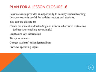 6
.
PLAN FOR A LESSON CLOSURE
Lesson closure provides an opportunity to solidify student learning.
Lesson closure is useful for both instructors and students.
You can use closure to:
Check for student understanding and inform subsequent instruction
(adjust your teaching accordingly)
Emphasize key information
Tie up loose ends
Correct students’ misunderstandings
Preview upcoming topics
40
 