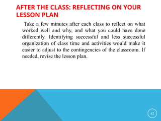 AFTER THE CLASS: REFLECTING ON YOUR
LESSON PLAN
Take a few minutes after each class to reflect on what
worked well and why, and what you could have done
differently. Identifying successful and less successful
organization of class time and activities would make it
easier to adjust to the contingencies of the classroom. If
needed, revise the lesson plan.
42
 