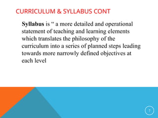 CURRICULUM & SYLLABUS CONT
Syllabus is “ a more detailed and operational
statement of teaching and learning elements
which translates the philosophy of the
curriculum into a series of planned steps leading
towards more narrowly defined objectives at
each level
7
 