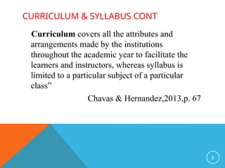 CURRICULUM & SYLLABUS CONT
Curriculum covers all the attributes and
arrangements made by the institutions
throughout the academic year to facilitate the
learners and instructors, whereas syllabus is
limited to a particular subject of a particular
class”
Chavas & Hernandez,2013,p. 67
8
 