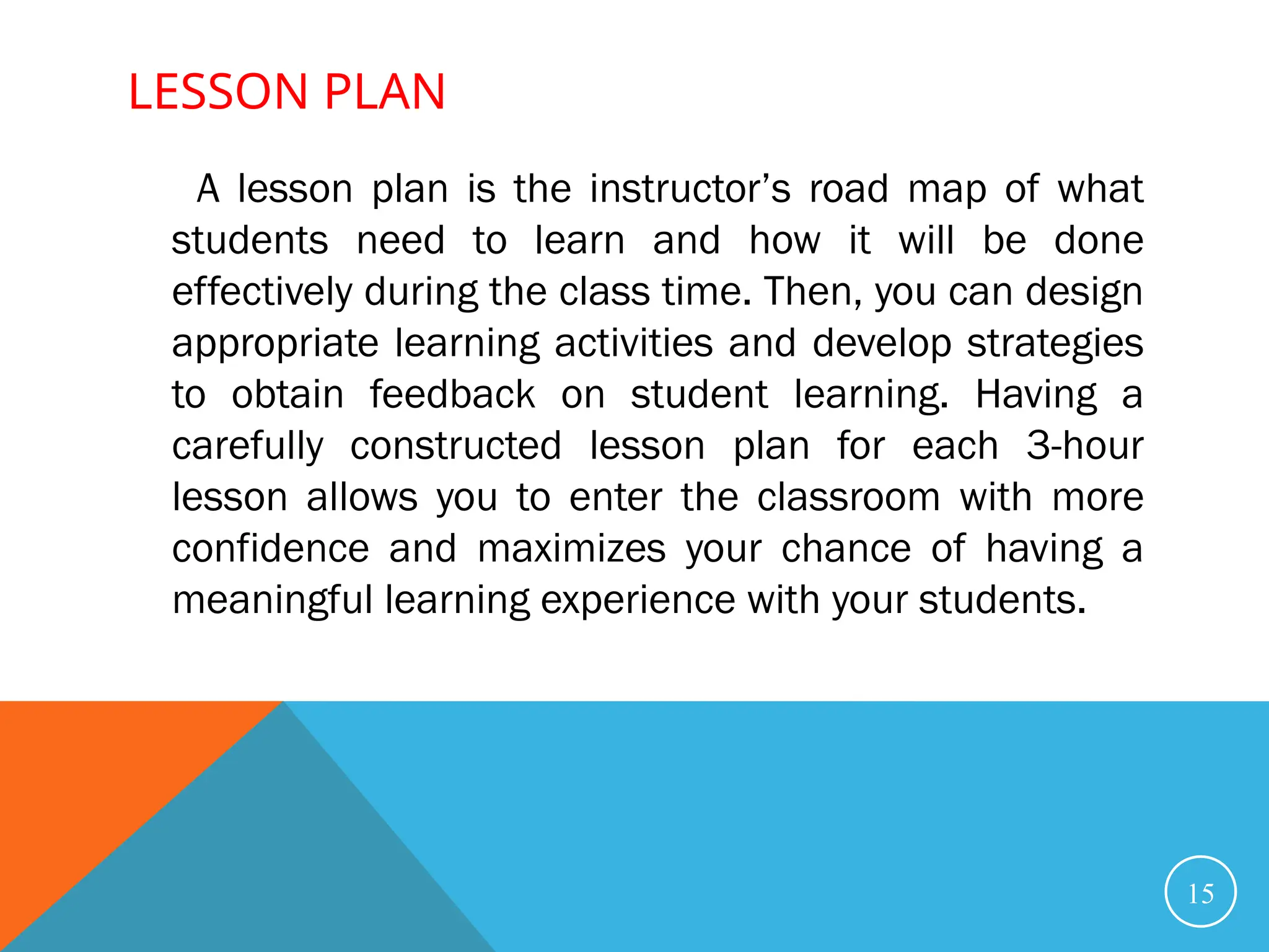 LESSON PLAN
15
A lesson plan is the instructor’s road map of what
students need to learn and how it will be done
effectively during the class time. Then, you can design
appropriate learning activities and develop strategies
to obtain feedback on student learning. Having a
carefully constructed lesson plan for each 3-hour
lesson allows you to enter the classroom with more
confidence and maximizes your chance of having a
meaningful learning experience with your students.
 
