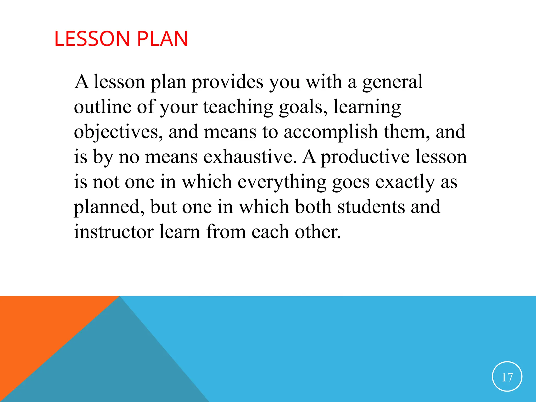LESSON PLAN
A lesson plan provides you with a general
outline of your teaching goals, learning
objectives, and means to accomplish them, and
is by no means exhaustive. A productive lesson
is not one in which everything goes exactly as
planned, but one in which both students and
instructor learn from each other.
17
 