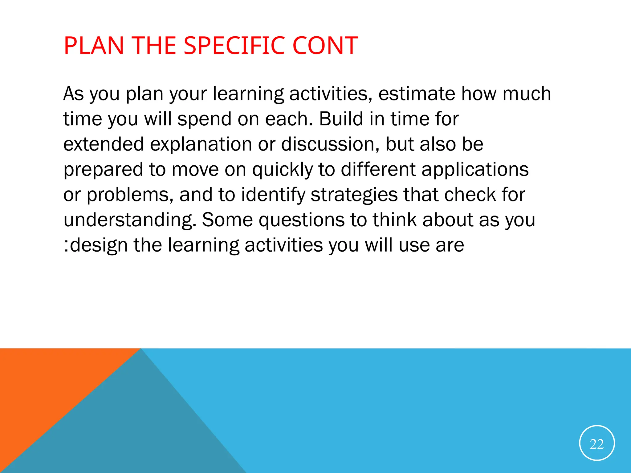 As you plan your learning activities, estimate how much
time you will spend on each. Build in time for
extended explanation or discussion, but also be
prepared to move on quickly to different applications
or problems, and to identify strategies that check for
understanding. Some questions to think about as you
design the learning activities you will use are
:
22
PLAN THE SPECIFIC CONT
 