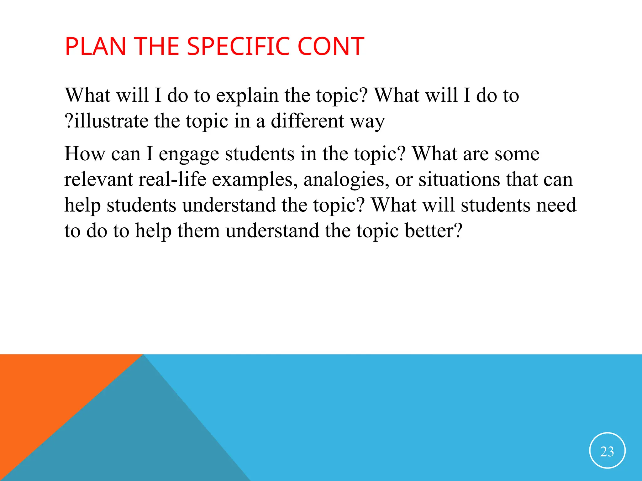 PLAN THE SPECIFIC CONT
What will I do to explain the topic? What will I do to
illustrate the topic in a different way
?
How can I engage students in the topic? What are some
relevant real-life examples, analogies, or situations that can
help students understand the topic? What will students need
to do to help them understand the topic better?
23
 