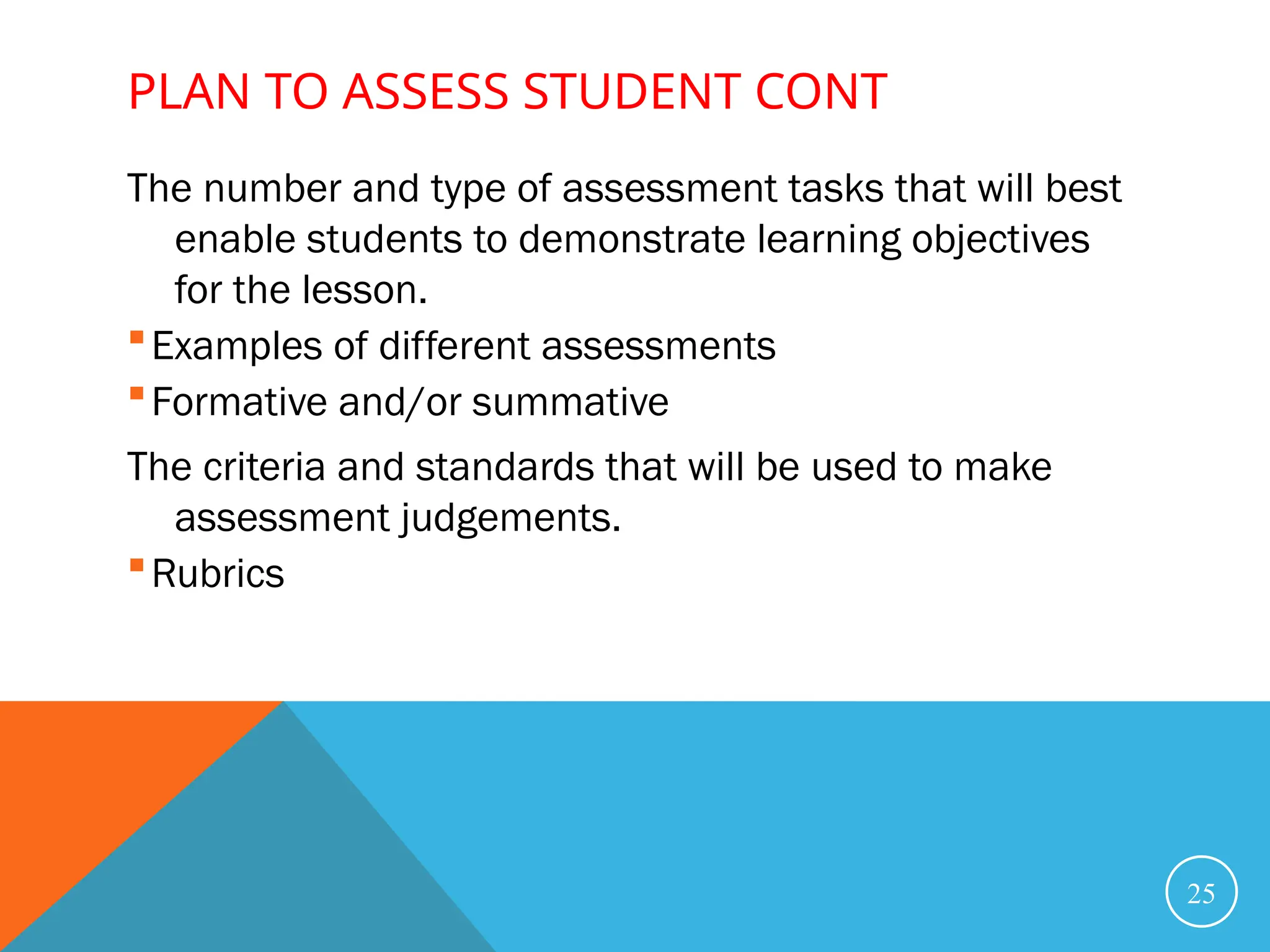 PLAN TO ASSESS STUDENT CONT
The number and type of assessment tasks that will best
enable students to demonstrate learning objectives
for the lesson.
Examples of different assessments
Formative and/or summative
The criteria and standards that will be used to make
assessment judgements.
Rubrics
25
 