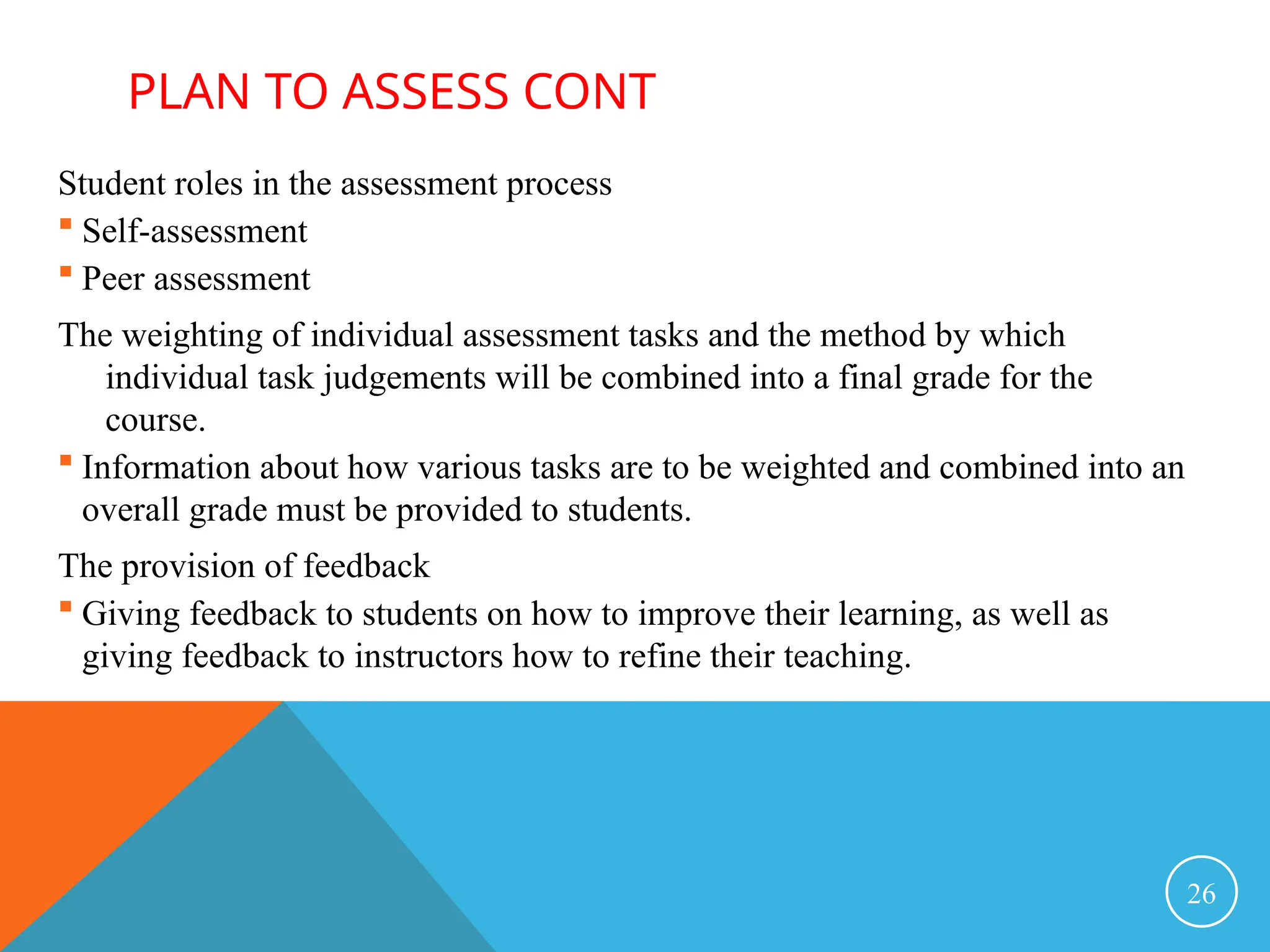 Student roles in the assessment process
 Self-assessment
 Peer assessment
The weighting of individual assessment tasks and the method by which
individual task judgements will be combined into a final grade for the
course.
 Information about how various tasks are to be weighted and combined into an
overall grade must be provided to students.
The provision of feedback
 Giving feedback to students on how to improve their learning, as well as
giving feedback to instructors how to refine their teaching.
26
PLAN TO ASSESS CONT
 