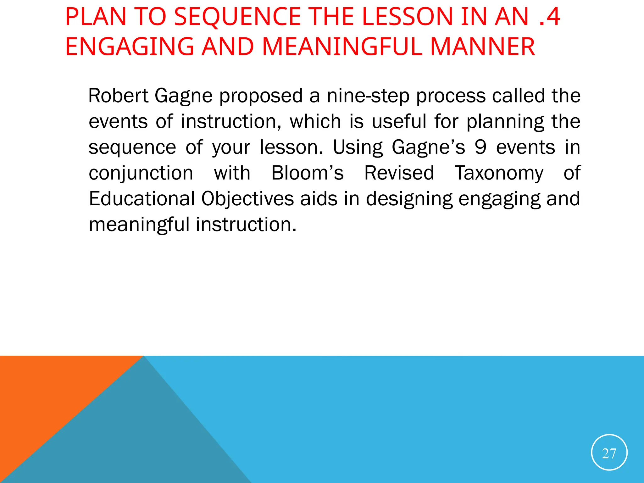 4
.
PLAN TO SEQUENCE THE LESSON IN AN
ENGAGING AND MEANINGFUL MANNER
Robert Gagne proposed a nine-step process called the
events of instruction, which is useful for planning the
sequence of your lesson. Using Gagne’s 9 events in
conjunction with Bloom’s Revised Taxonomy of
Educational Objectives aids in designing engaging and
meaningful instruction.
27
 
