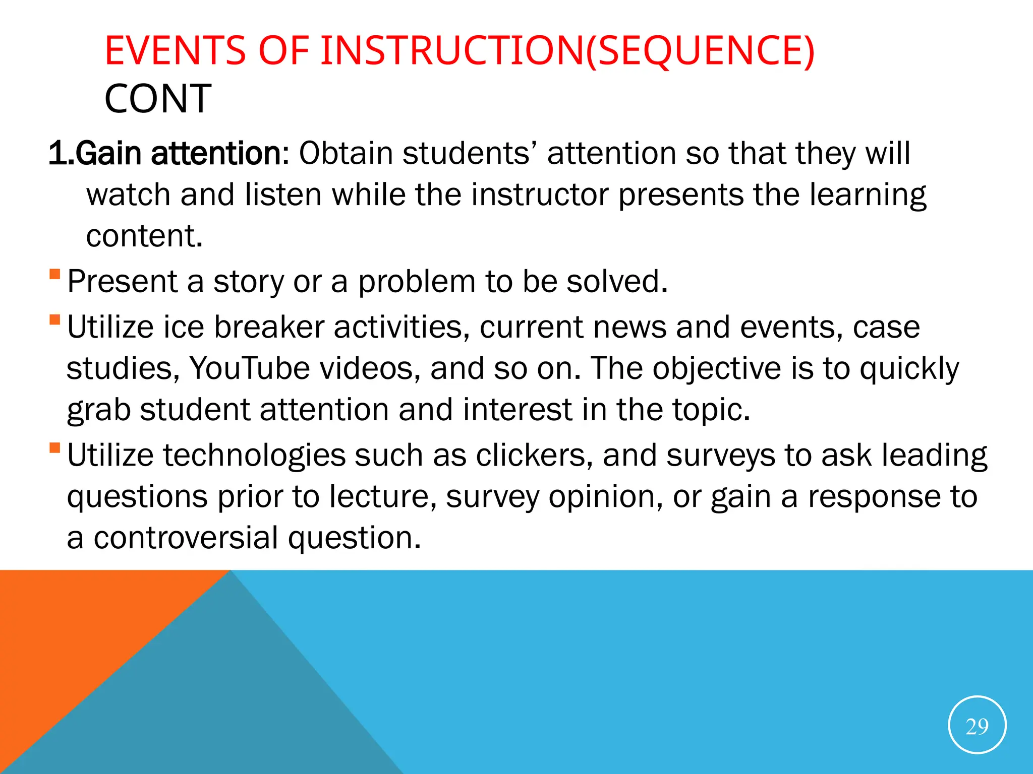 EVENTS OF INSTRUCTION(SEQUENCE)
CONT
1.Gain attention: Obtain students’ attention so that they will
watch and listen while the instructor presents the learning
content.
Present a story or a problem to be solved.
Utilize ice breaker activities, current news and events, case
studies, YouTube videos, and so on. The objective is to quickly
grab student attention and interest in the topic.
Utilize technologies such as clickers, and surveys to ask leading
questions prior to lecture, survey opinion, or gain a response to
a controversial question.
29
 