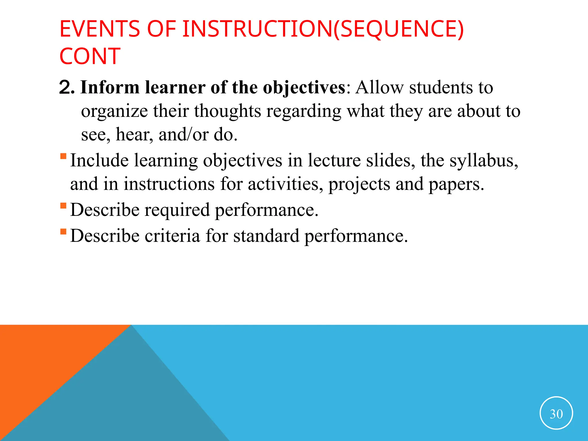 EVENTS OF INSTRUCTION(SEQUENCE)
CONT
2. Inform learner of the objectives: Allow students to
organize their thoughts regarding what they are about to
see, hear, and/or do.
Include learning objectives in lecture slides, the syllabus,
and in instructions for activities, projects and papers.
Describe required performance.
Describe criteria for standard performance.
30
 