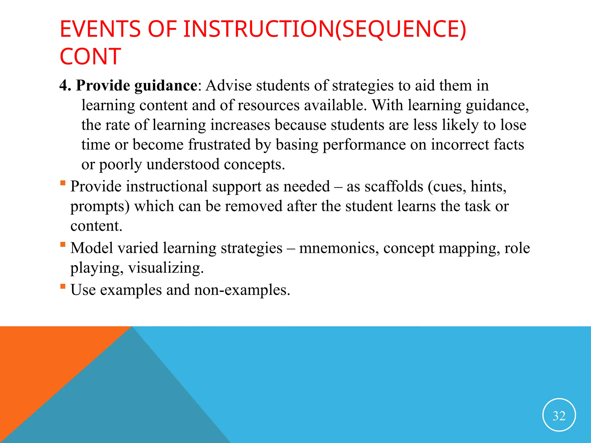 EVENTS OF INSTRUCTION(SEQUENCE)
CONT
4. Provide guidance: Advise students of strategies to aid them in
learning content and of resources available. With learning guidance,
the rate of learning increases because students are less likely to lose
time or become frustrated by basing performance on incorrect facts
or poorly understood concepts.
 Provide instructional support as needed – as scaffolds (cues, hints,
prompts) which can be removed after the student learns the task or
content.
 Model varied learning strategies – mnemonics, concept mapping, role
playing, visualizing.
 Use examples and non-examples.
32
 