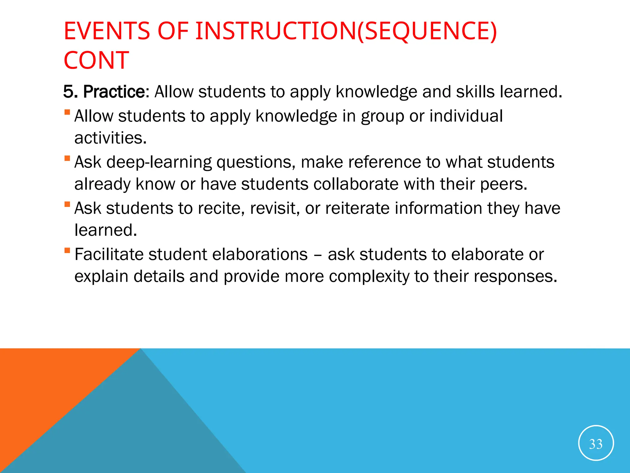 EVENTS OF INSTRUCTION(SEQUENCE)
CONT
5. Practice: Allow students to apply knowledge and skills learned.
 Allow students to apply knowledge in group or individual
activities.
 Ask deep-learning questions, make reference to what students
already know or have students collaborate with their peers.
 Ask students to recite, revisit, or reiterate information they have
learned.
 Facilitate student elaborations – ask students to elaborate or
explain details and provide more complexity to their responses.
33
 