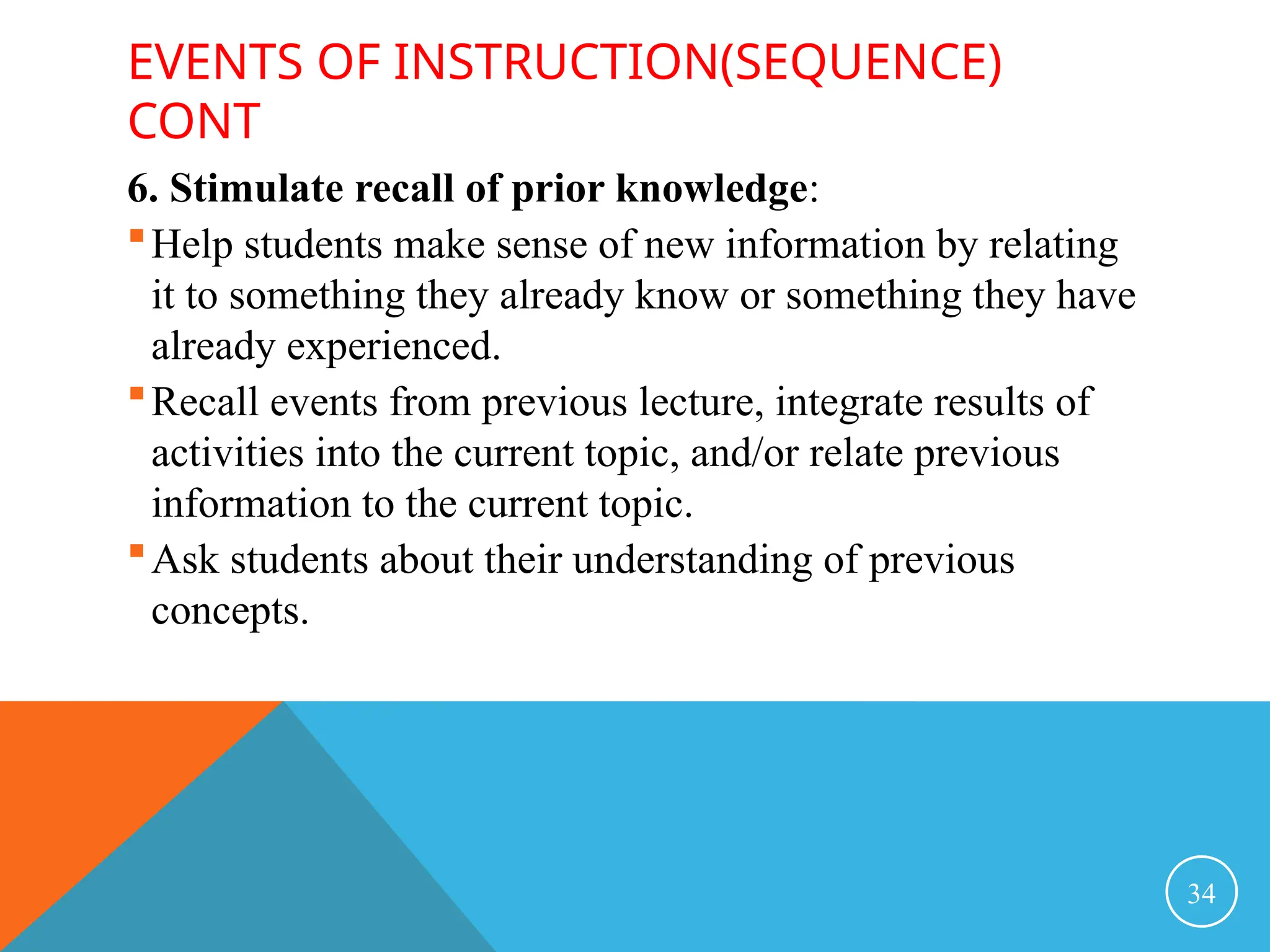 EVENTS OF INSTRUCTION(SEQUENCE)
CONT
6. Stimulate recall of prior knowledge:
Help students make sense of new information by relating
it to something they already know or something they have
already experienced.
Recall events from previous lecture, integrate results of
activities into the current topic, and/or relate previous
information to the current topic.
Ask students about their understanding of previous
concepts.
34
 