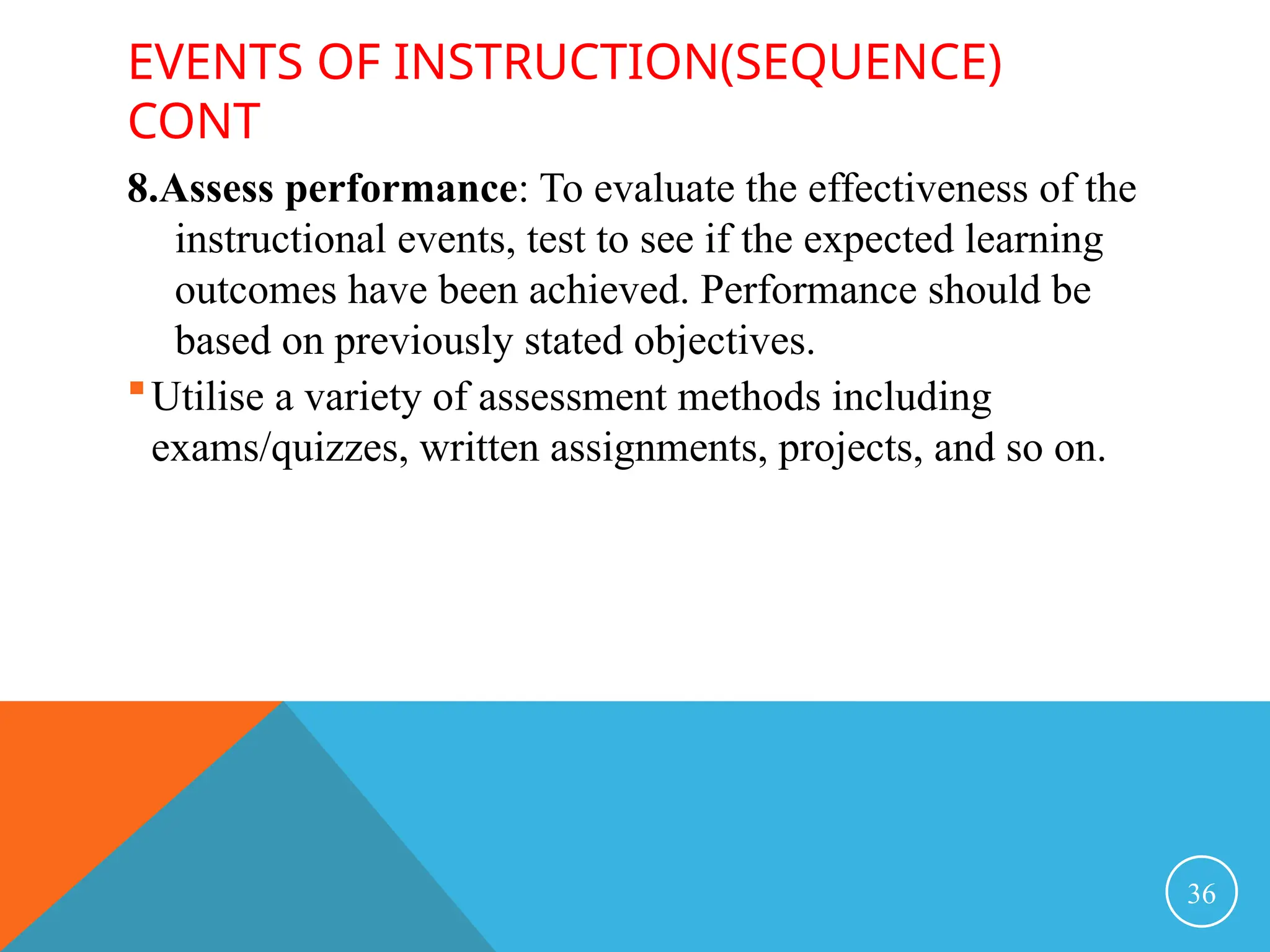 EVENTS OF INSTRUCTION(SEQUENCE)
CONT
8.Assess performance: To evaluate the effectiveness of the
instructional events, test to see if the expected learning
outcomes have been achieved. Performance should be
based on previously stated objectives.
Utilise a variety of assessment methods including
exams/quizzes, written assignments, projects, and so on.
36
 