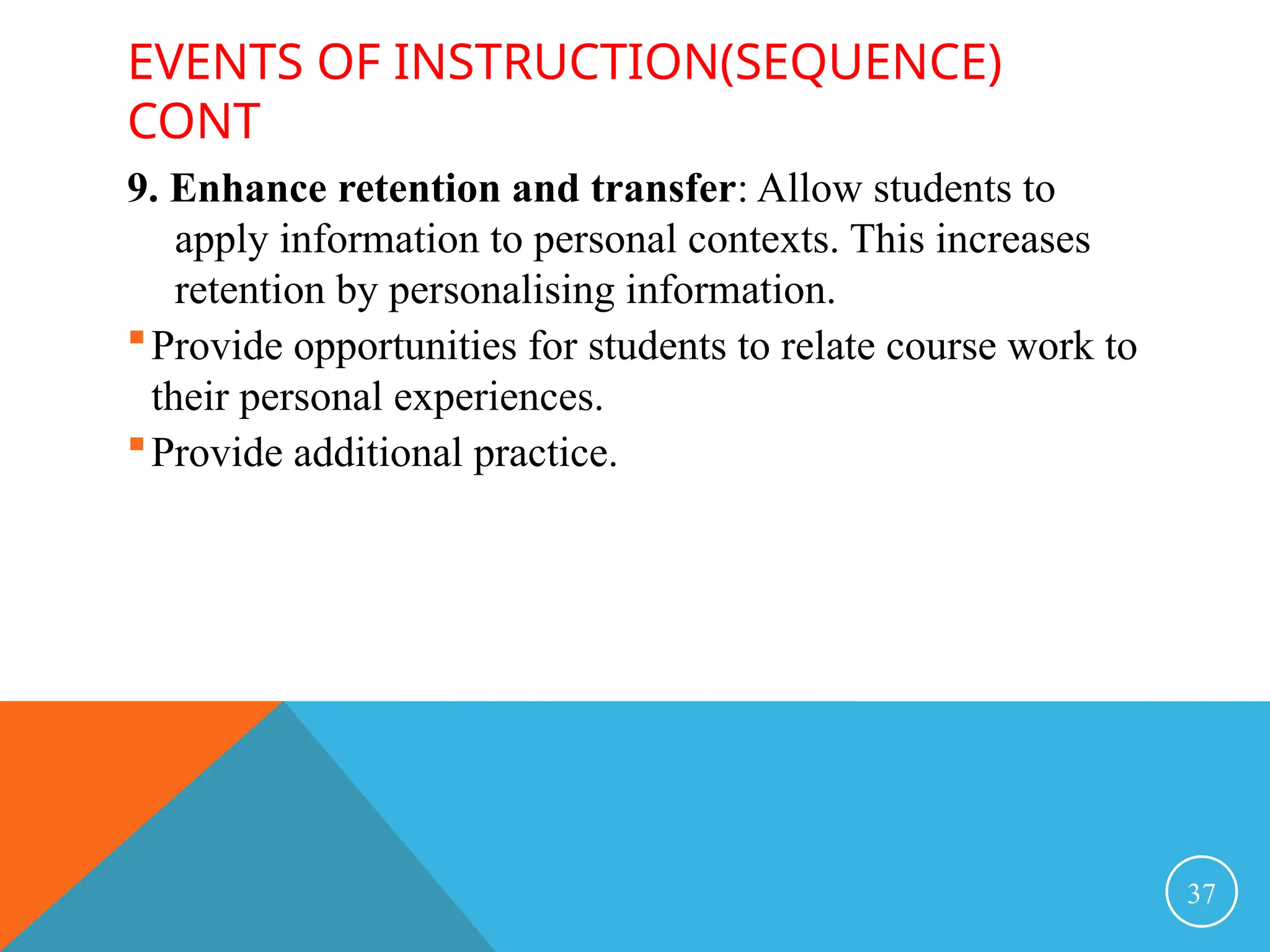 EVENTS OF INSTRUCTION(SEQUENCE)
CONT
9. Enhance retention and transfer: Allow students to
apply information to personal contexts. This increases
retention by personalising information.
Provide opportunities for students to relate course work to
their personal experiences.
Provide additional practice.
37
 