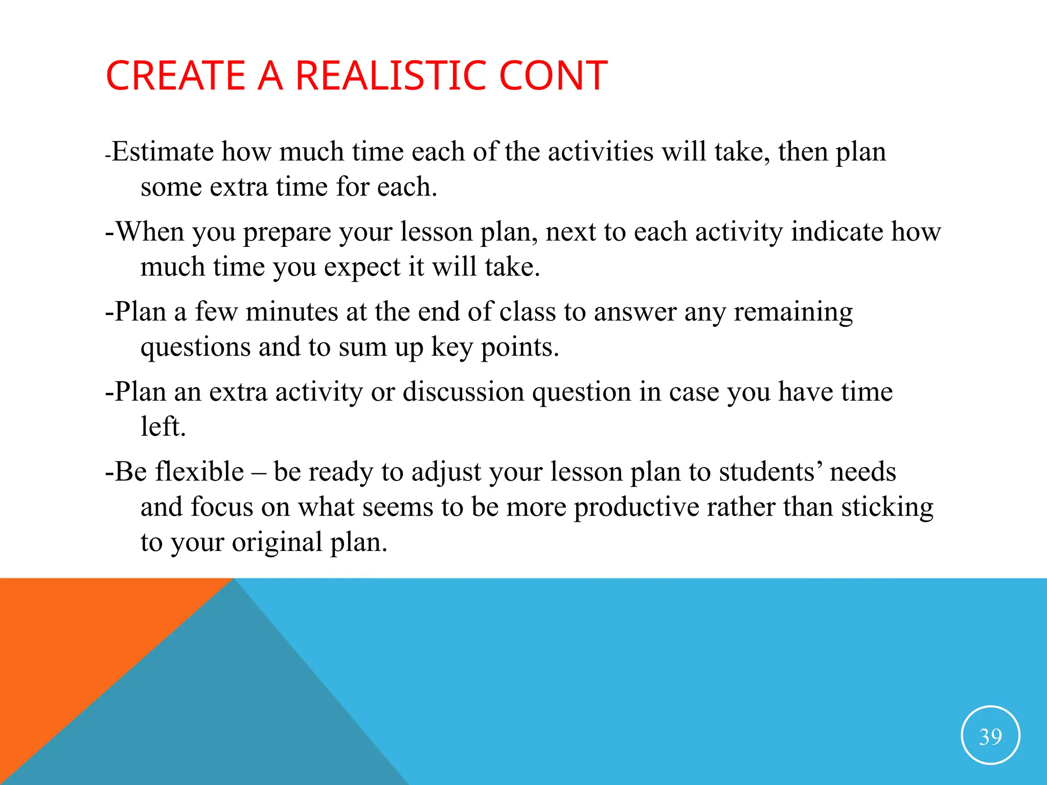 CREATE A REALISTIC CONT
-Estimate how much time each of the activities will take, then plan
some extra time for each.
-When you prepare your lesson plan, next to each activity indicate how
much time you expect it will take.
-Plan a few minutes at the end of class to answer any remaining
questions and to sum up key points.
-Plan an extra activity or discussion question in case you have time
left.
-Be flexible – be ready to adjust your lesson plan to students’ needs
and focus on what seems to be more productive rather than sticking
to your original plan.
39
 