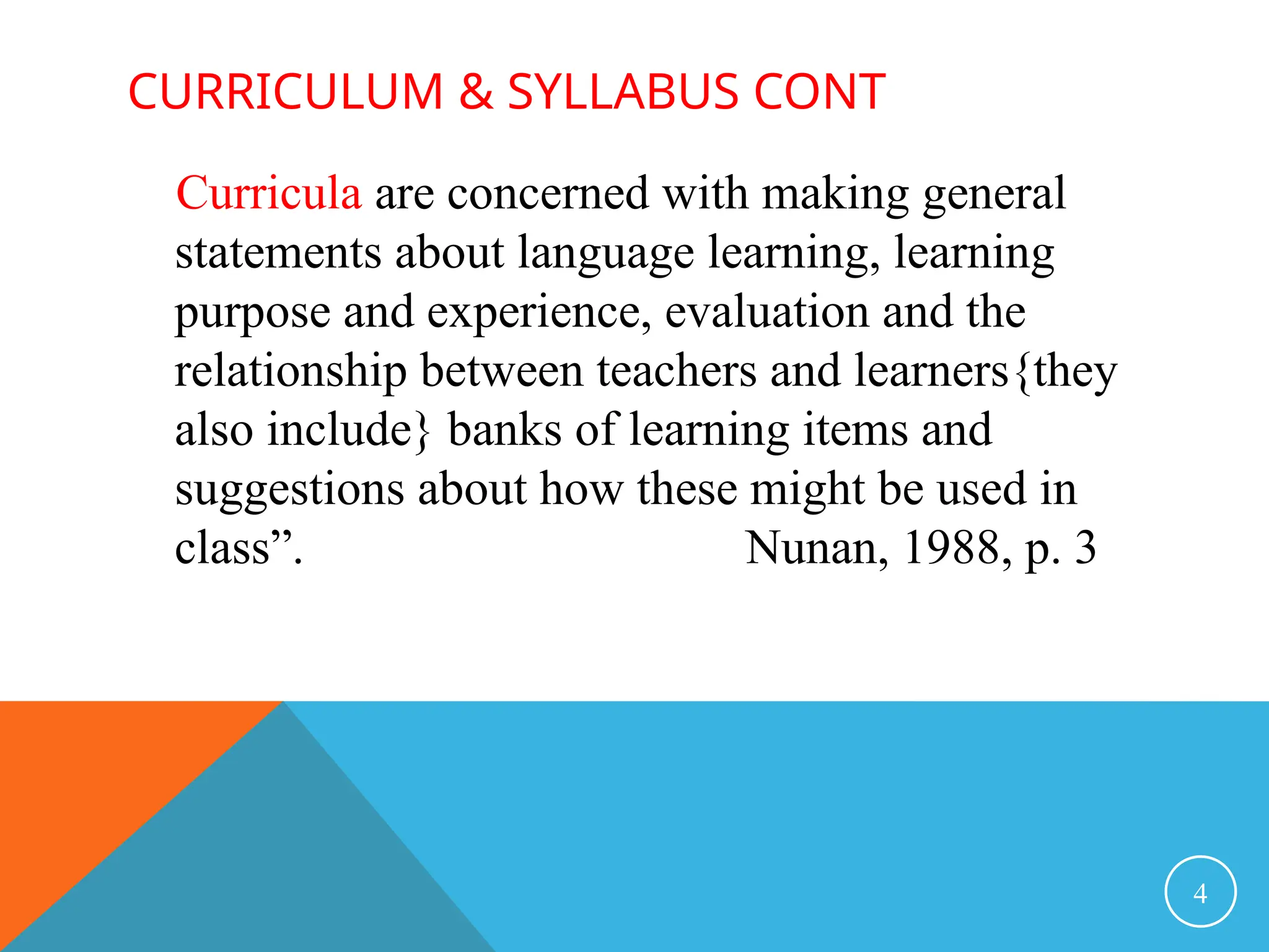 CURRICULUM & SYLLABUS CONT
Curricula are concerned with making general
statements about language learning, learning
purpose and experience, evaluation and the
relationship between teachers and learners{they
also include} banks of learning items and
suggestions about how these might be used in
class”. Nunan, 1988, p. 3
4
 