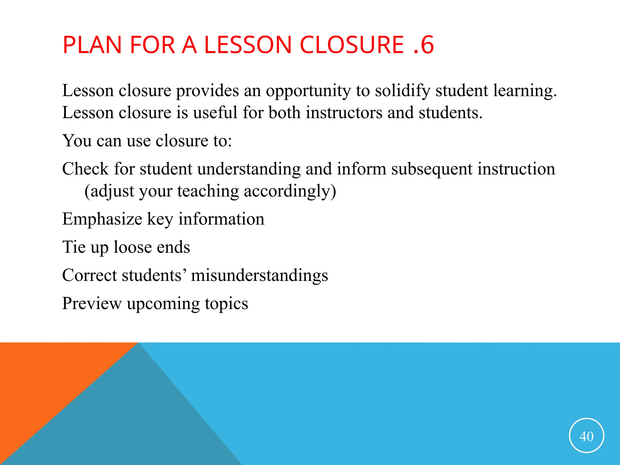 6
.
PLAN FOR A LESSON CLOSURE
Lesson closure provides an opportunity to solidify student learning.
Lesson closure is useful for both instructors and students.
You can use closure to:
Check for student understanding and inform subsequent instruction
(adjust your teaching accordingly)
Emphasize key information
Tie up loose ends
Correct students’ misunderstandings
Preview upcoming topics
40
 