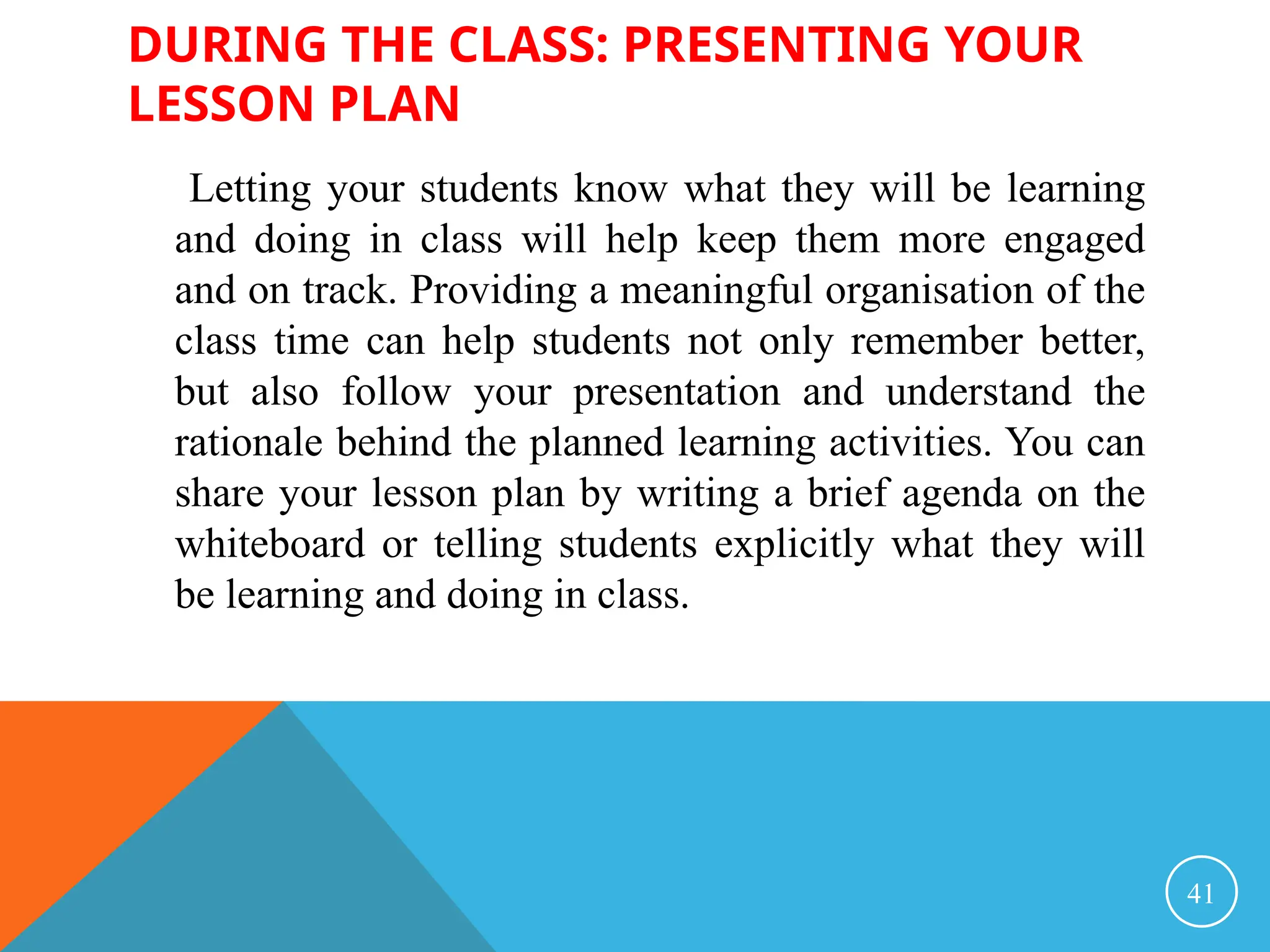 DURING THE CLASS: PRESENTING YOUR
LESSON PLAN
Letting your students know what they will be learning
and doing in class will help keep them more engaged
and on track. Providing a meaningful organisation of the
class time can help students not only remember better,
but also follow your presentation and understand the
rationale behind the planned learning activities. You can
share your lesson plan by writing a brief agenda on the
whiteboard or telling students explicitly what they will
be learning and doing in class.
41
 