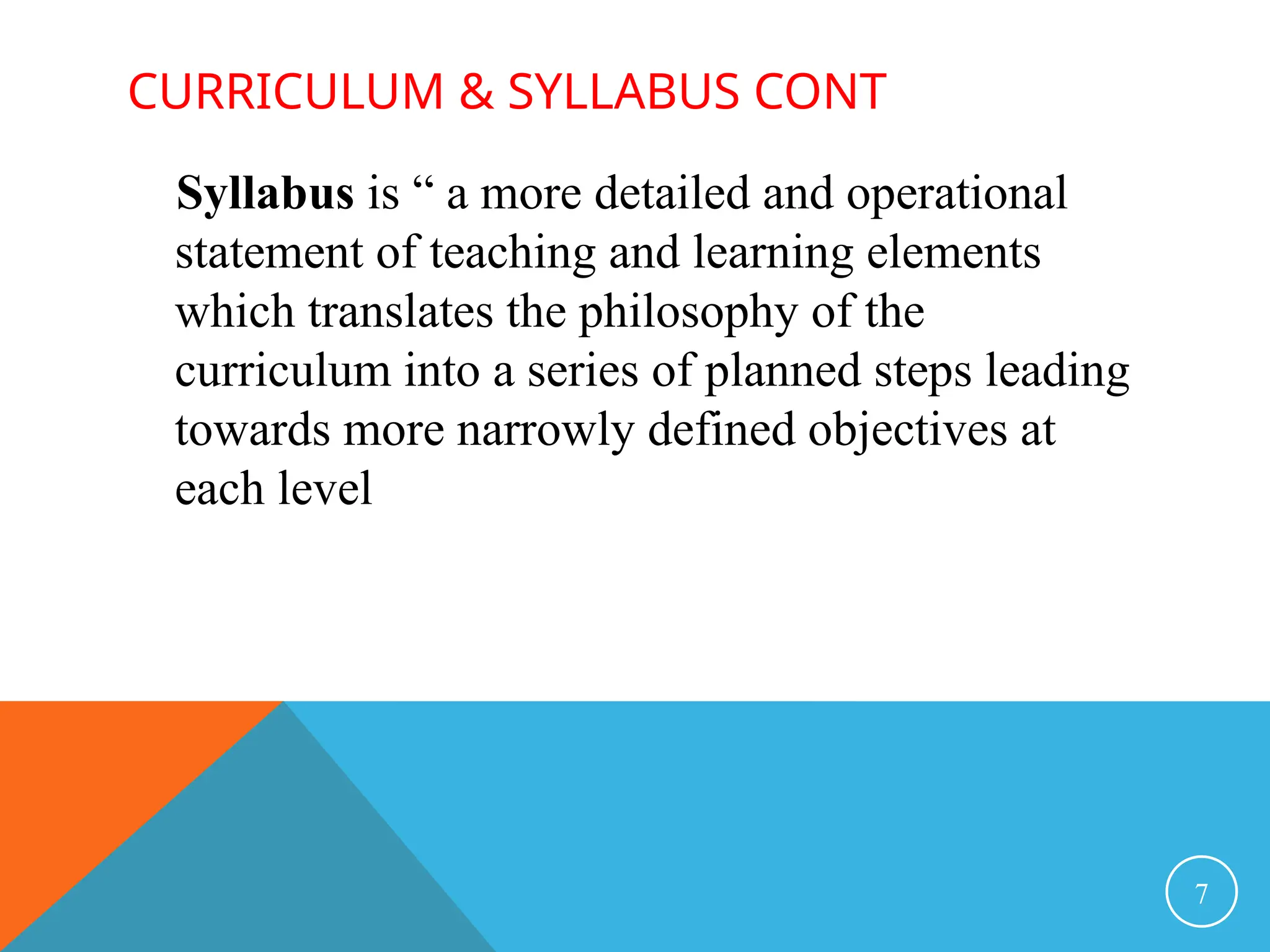 CURRICULUM & SYLLABUS CONT
Syllabus is “ a more detailed and operational
statement of teaching and learning elements
which translates the philosophy of the
curriculum into a series of planned steps leading
towards more narrowly defined objectives at
each level
7
 