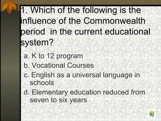 1. Which of the following is the
influence of the Commonwealth
period in the current educational
system?
a. K to 12 program
b. Vocational Courses
c. English as a universal language in
schools
d. Elementary education reduced from
seven to six years
 