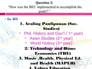 Question 2:
“How was the BEC implemented to accomplish the
goals?.”
• In HS
1. Araling Panlipunan (Soc.
Studies)
• Phil. History and Gov’t ( 1st
year)
• Asian Studies (2nd
year)
• World History (3rd
year)
• Economics (4th
year)2. Technology and Home
Economics (THE)
3. Music ,Health, Physical Ed.
and Health (MAPEH)
 