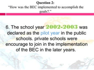 Question 2:
“How was the BEC implemented to accomplish the
goals?.”
6. The school year 2002-2003 was
declared as the pilot year in the public
schools. private schools were
encourage to join in the implementation
of the BEC in the later years.
 