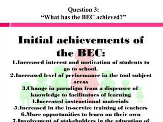 Question 3:
“What has the BEC achieved?”
Initial achievements of
the BEC:
1.Increased interest and motivation of students to
go to school.
2.Increased level of performance in the tool subject
areas
3.Change in paradigm from a dispenser of
knowledge to facilitators of learning
4.Increased instructional materials
5.Increased in the in-service training of teachers
6.More opportunities to learn on their own
 