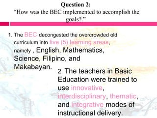 Question 2:
“How was the BEC implemented to accomplish the
goals?.”
1. The BEC decongested the overcrowded old
curriculum into five (5) learning areas,
namely , English, Mathematics,
Science, Filipino, and
Makabayan.
2. The teachers in Basic
Education were trained to
use innovative,
interdisciplinary, thematic,
and integrative modes of
instructional delivery.
 