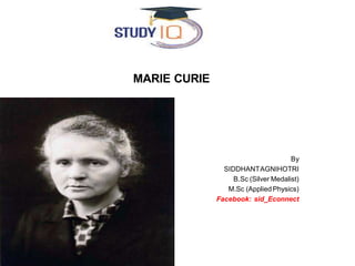 MARIE CURIE
By
SIDDHANTAGNIHOTRI
B.Sc (Silver Medalist)
M.Sc (Applied Physics)
Facebook: sid_Econnect
 