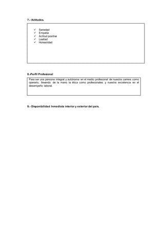 7.- Actitudes.
 Seriedad
 Empatía
 Actitud positiva
 Lealtad
 Honestidad
8.-Perfil Profesional
Para ser una persona integral y autónoma en el medio profesional de nuestra carrera como
operario, llevando de la mano la ética como profesionales y nuestra excelencia en el
desempeño laboral.
9.- Disponibilidad Inmediata interior y exterior del país.
 