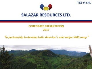 SALAZAR RESOURCES LTD.
TSX-V: SRL
CORPORATE PRESENTATION
2017
“In partnership to develop Latin America’s next major VMS camp”
 