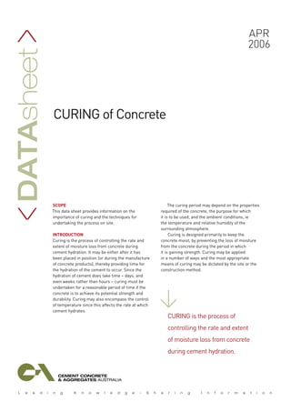 SCOPE
This data sheet provides information on the
importance of curing and the techniques for
undertaking the process on site.
INTRODUCTION
Curing is the process of controlling the rate and
extent of moisture loss from concrete during
cement hydration. It may be either after it has
been placed in position (or during the manufacture
of concrete products), thereby providing time for
the hydration of the cement to occur. Since the
hydration of cement does take time – days, and
even weeks rather than hours – curing must be
undertaken for a reasonable period of time if the
concrete is to achieve its potential strength and
durability. Curing may also encompass the control
of temperature since this affects the rate at which
cement hydrates.
The curing period may depend on the properties
required of the concrete, the purpose for which
it is to be used, and the ambient conditions, ie
the temperature and relative humidity of the
surrounding atmosphere.
Curing is designed primarily to keep the
concrete moist, by preventing the loss of moisture
from the concrete during the period in which
it is gaining strength. Curing may be applied
in a number of ways and the most appropriate
means of curing may be dictated by the site or the
construction method.
Apr
2006
Datasheet
>>
curing of Concrete
Curing is the process of
controlling the rate and extent
of moisture loss from concrete
during cement hydration.
>
 