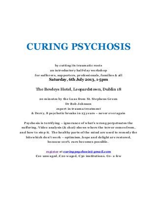 CURING PSYCHOSIS
by cutting its traumatic roots
an introductory half-day workshop
for sufferers, supporters, professionals, families & all
Saturday, 6th July 2013, 1-5pm
The Bewleys Hotel, Leopardstown, Dublin 18
20 minutes by the Luas from St. Stephens Green
Dr Bob Johnson
expert in trauma treatment
& Derry, 8 psychotic breaks in 23 years – never ever again
Psychosis is terrifying – ignorance of what’s wrong perpetuates the
suffering. Video analysis (& chat) shows where the terror comes from,
and how to stop it. The healthy parts of the mind are used to remedy the
bits which don’t work – optimism, hope and delight are restored,
because 100% cure becomes possible.
register at curingpsychosis@gmail.com
€10 unwaged, €20 waged, €50 institutions. €0- a few
 