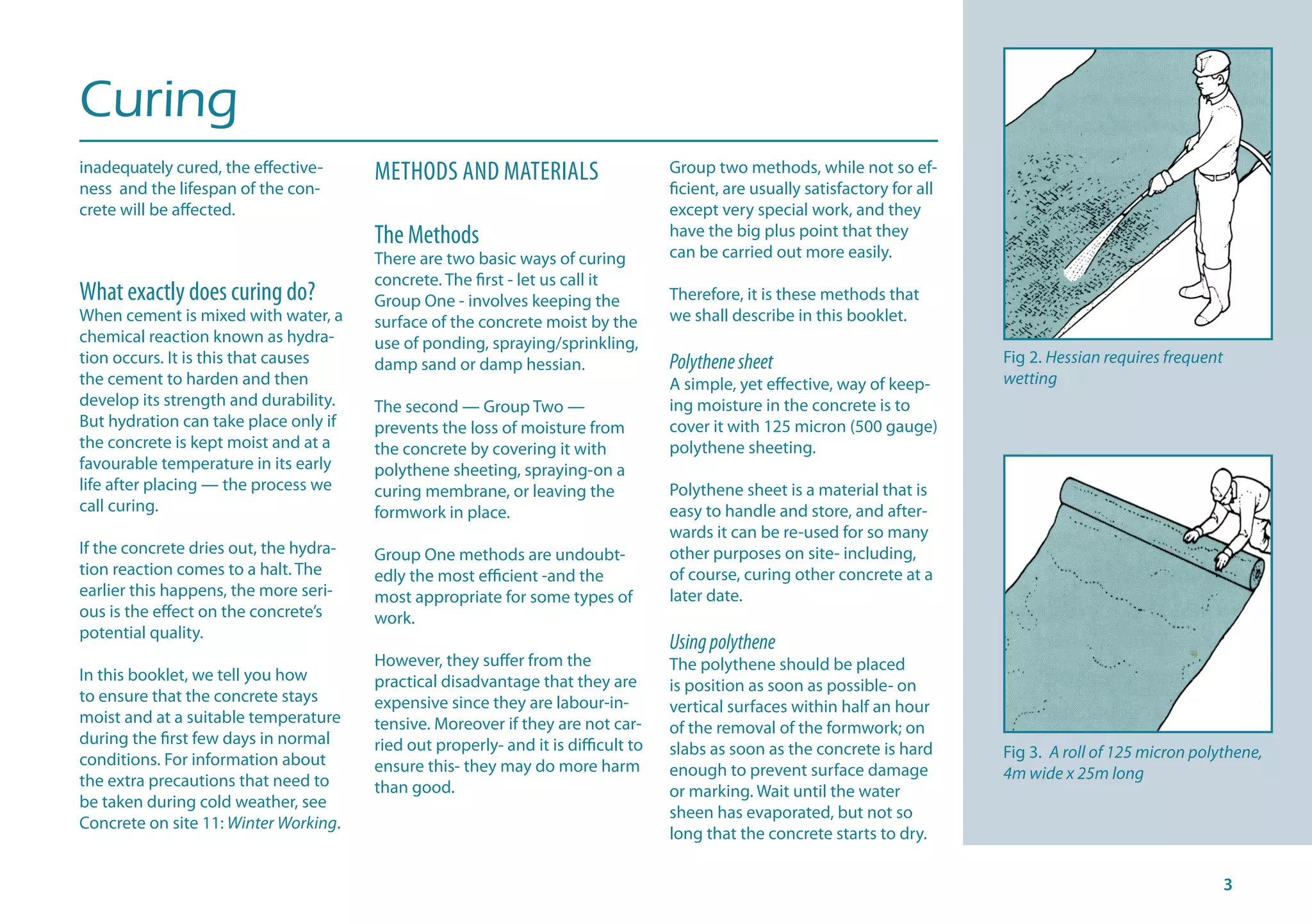 Curing
inadequately cured, the effective-
ness and the lifespan of the con-
crete will be affected.
What exactly does curing do?
When cement is mixed with water, a
chemical reaction known as hydra-
tion occurs. It is this that causes
the cement to harden and then
develop its strength and durability.
But hydration can take place only if
the concrete is kept moist and at a
favourable temperature in its early
life after placing — the process we
call curing.
If the concrete dries out, the hydra-
tion reaction comes to a halt. The
earlier this happens, the more seri-
ous is the effect on the concrete’s
potential quality.
In this booklet, we tell you how
to ensure that the concrete stays
moist and at a suitable temperature
during the first few days in normal
conditions. For information about
the extra precautions that need to
be taken during cold weather, see
Concrete on site 11: Winter Working.
METHODS AND MATERIALS
The Methods
There are two basic ways of curing
concrete. The first - let us call it
Group One - involves keeping the
surface of the concrete moist by the
use of ponding, spraying/sprinkling,
damp sand or damp hessian.
The second — Group Two —
prevents the loss of moisture from
the concrete by covering it with
polythene sheeting, spraying-on a
curing membrane, or leaving the
formwork in place.
Group One methods are undoubt-
edly the most efficient -and the
most appropriate for some types of
work.
However, they suffer from the
practical disadvantage that they are
expensive since they are labour-in-
tensive. Moreover if they are not car-
ried out properly- and it is difficult to
ensure this- they may do more harm
than good.
Group two methods, while not so ef-
ficient, are usually satisfactory for all
except very special work, and they
have the big plus point that they
can be carried out more easily.
Therefore, it is these methods that
we shall describe in this booklet.
Polythenesheet
A simple, yet effective, way of keep-
ing moisture in the concrete is to
cover it with 125 micron (500 gauge)
polythene sheeting.
Polythene sheet is a material that is
easy to handle and store, and after-
wards it can be re-used for so many
other purposes on site- including,
of course, curing other concrete at a
later date.
Usingpolythene
The polythene should be placed
is position as soon as possible- on
vertical surfaces within half an hour
of the removal of the formwork; on
slabs as soon as the concrete is hard
enough to prevent surface damage
or marking. Wait until the water
sheen has evaporated, but not so
long that the concrete starts to dry.
Fig 2. Hessian requires frequent
wetting
Fig 3. A roll of 125 micron polythene,
4m wide x 25m long
 